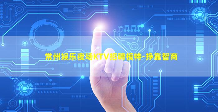 常州娱乐夜场KTV招聘模特-挣靠智商